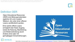 Definition OER
1
By Jonathasmello (Own work) [CC BY 3.0 (http://creativecommons.org/licenses/by/3.0)], via Wikimedia Commons/
Deutsche UNESCO Kommission e.V. (2015) http://www.unesco.de/bildung/open-educational-resources.html
Open Educational Resources
(OER) sind Bildungsmaterialien
jeglicher Art und in jedem
Medium, die unter einer offenen
Lizenz veröffentlicht werden.
Eine solche offene Lizenz
ermöglicht den freien Zugang
sowie die Nutzung, Bearbeitung
und Weiterverbreitung durch
Andere ohne oder mit
geringfügigen Einschränkungen.
Bettina Waffner für MainstreamingOER unter CC-BY-SA 4.0 creativecommons.org/licenses/by-sa/4.0/legalcode.de, Änderungen und Ergänzungen von David Eckhoff
 