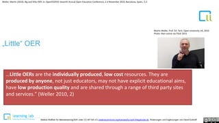 1
Weller, Martin (2010). Big and little OER. In: OpenED2010: Seventh Annual Open Education Conference, 2-4 November 2010, Barcelona, Spain., S.2
„Little“ OER
Martin Weller, Prof. Ed. Tech. Open University UK, 2010
Photo: Alan Levine via Flickr 2015
…Little OERs are the individually produced, low cost resources. They are
produced by anyone, not just educators, may not have explicit educational aims,
have low production quality and are shared through a range of third party sites
and services.” (Weller 2010, 2)
Bettina Waffner für MainstreamingOER unter CC-BY-SA 4.0 creativecommons.org/licenses/by-sa/4.0/legalcode.de, Änderungen und Ergänzungen von David Eckhoff
 