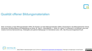 1
Qualität offener Bildungsmaterialien
Siehe: Ist-Analyse zu freien Bildungsmaterialien (OER). Die Situation von freien Bildungsmaterialien (OER) in Deutschland in den Bildungsbereichen Schule,
Hochschule, berufliche Bildung und Weiterbildung von Ebner, M., Köpf, E., Muuß-Merholz, J., Schön, M., Schön, S., & Weichert, N. ist lizenziert unter einer
Creative Commons Namensnennung - Weitergabe unter gleichen Bedingungen 4.0 International Lizenz. URL: http://l3t.eu/oer/images/band10.pdf.
Bettina Waffner für MainstreamingOER unter CC-BY-SA 4.0 creativecommons.org/licenses/by-sa/4.0/legalcode.de, Änderungen und Ergänzungen von David Eckhoff
 