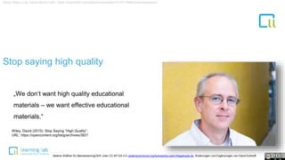 1Stop saying high quality
„We don‘t want high quality educational
materials – we want effective educational
materials.“
David Wiley cc by Celine Morton URL: https://www.flickr.com/photos/davidwiley/15147776963/in/photostream/
Wiley, David (2015): Stop Saying “High Quality”.
URL: https://opencontent.org/blog/archives/3821
Bettina Waffner für MainstreamingOER unter CC-BY-SA 4.0 creativecommons.org/licenses/by-sa/4.0/legalcode.de, Änderungen und Ergänzungen von David Eckhoff
 