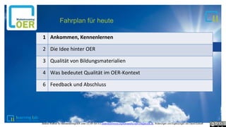 1
1
1
2
1
3
Fahrplan für heute
1 Ankommen, Kennenlernen
2 Die Idee hinter OER
3 Qualität von Bildungsmaterialien
4 Was bedeutet Qualität im OER-Kontext
6 Feedback und Abschluss
Bettina Waffner für MainstreamingOER unter CC-BY-SA 4.0 creativecommons.org/licenses/by-sa/4.0/legalcode.de, Änderungen und Ergänzungen von David Eckhoff
 
