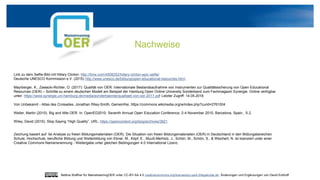 Nachweise
Link zu dem Selfie-Bild mit Hillary Clinton: http://time.com/4508252/hillary-clinton-epic-selfie/
Deutsche UNESCO Kommission e.V. (2015) http://www.unesco.de/bildung/open-educational-resources.html..
Mayrberger, K., Zawacki-Richter, O. (2017): Qualität von OER: Internationale Bestandsaufnahme von Instrumenten zur Qualitätssicherung von Open Educational
Resources (OER) – Schritte zu einem deutschen Modell am Beispiel der Hamburg Open Online University Sonderband zum Fachmagazin Synergie. Online verfügbar
unter: https://www.synergie.uni-hamburg.de/media/sonderbaende/qualitaet-von-oer-2017.pdf Letzter Zugriff: 14.05.2018
Von Unbekannt - Atlas des Croisades, Jonathan Riley-Smith, Gemeinfrei, https://commons.wikimedia.org/w/index.php?curid=2761004
Weller, Martin (2010). Big and little OER. In: OpenED2010: Seventh Annual Open Education Conference, 2-4 November 2010, Barcelona, Spain., S.2.
Wiley, David (2015): Stop Saying “High Quality”. URL: https://opencontent.org/blog/archives/3821
Zeichung basiert auf: Ist-Analyse zu freien Bildungsmaterialien (OER). Die Situation von freien Bildungsmaterialien (OER) in Deutschland in den Bildungsbereichen
Schule, Hochschule, berufliche Bildung und Weiterbildung von Ebner, M., Köpf, E., Muuß-Merholz, J., Schön, M., Schön, S., & Weichert, N. ist lizenziert unter einer
Creative Commons Namensnennung - Weitergabe unter gleichen Bedingungen 4.0 International Lizenz.
Bettina Waffner für MainstreamingOER unter CC-BY-SA 4.0 creativecommons.org/licenses/by-sa/4.0/legalcode.de, Änderungen und Ergänzungen von David Eckhoff
 