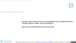 Lernen im digitalen Wandel
Link zu dem Selfie-Bild mit Hillary Clinton: http://time.com/4508252/hillary-clinton-epic-selfie/
Bettina Waffner für MainstreamingOER unter CC-BY-SA 4.0 creativecommons.org/licenses/by-sa/4.0/legalcode.de, Änderungen und Ergänzungen von David Eckhoff
Verhaltensweisen ändern sich durch die Digitalisierung: Ein Beispiel liefert das
Folgende Selfie aus Hillary Clintons Wahlkamps:
http://time.com/4508252/hillary-clinton-epic-selfie/
 