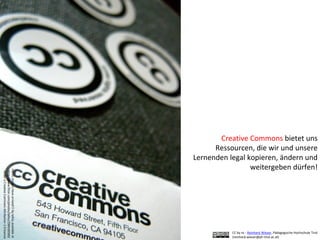 Creative Commons bietet uns
Ressourcen, die wir und unsere
Lernenden legal kopieren, ändern und
weitergeben dürfen!
myCCstickershavearrived!!!bylaihiuavailableat
http://www.flickr.com/photos/laihiu/290630500/
underaCreativeCommonsAttribution2.0licence
CC by nc - Reinhard Wieser, Pädagogische Hochschule Tirol
(reinhard.wieser@ph-tirol.ac.at)
 