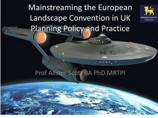 Mainstreaming the European 
Landscape Convention in UK 
Planning Policy and Practice 
Prof Alister Scott BA PhD MRTPI 
 