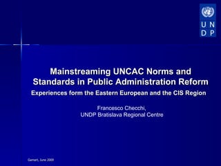 Mainstreaming UNCAC Norms and
   Standards in Public Administration Reform
  Experiences form the Eastern European and the CIS Region

                         Francesco Checchi,
                    UNDP Bratislava Regional Centre




Gamart, June 2009
 