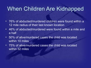 When Children Are Kidnapped 
• 76% of abducted/murdered children were found within a 
12 mile radius of their last known location 
• 46% of abducted/murdered were found within a mile and 
a half 
• 50% of alive/murdered cases the child was located 
within 10 miles 
• 75% of alive/murdered cases the child was located 
within 32 miles 
