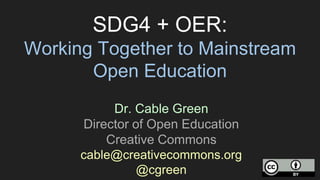 SDG4 + OER:
Working Together to Mainstream
Open Education
Dr. Cable Green
Director of Open Education
Creative Commons
cable@creativecommons.org
@cgreen
 