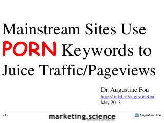 Mainstream Sites Use

PORN Keywords to
Juice Traffic/Pageviews
Dr. Augustine Fou
http://linkd.in/augustinefou
May 2013
-1-

Augustine Fou

 