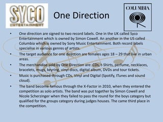 One Direction
• One direction are signed to two record labels. One in the UK called Syco
Entertainment which is owned by Simon Cowell. An another in the US called
Columbia which is owned by Sony Music Entertainment. Both record labels
specialise in various genres of artists.
• The target audience for one direction are females ages 18 – 29 that live in urban
areas.
• The merchandise sold by One Direction are: CDs, t-Shirts, perfume, necklaces,
bracelets, mugs, keyring, vinyl discs, digital album, DVDs and tour tickets.
• Music is purchased through CDs, Vinyl and Digital (Spotify, ITunes and sound
cloud).
• The band become famous through the X-Factor in 2010, when they entered the
competition as solo artists. The band was put together by Simon Cowell and
Nicole Scherzinger when they failed to pass the round for the boys category but
qualified for the groups category during judges houses. The came third place in
the competition.
 