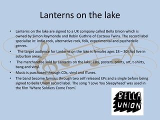 Lanterns on the lake
• Lanterns on the lake are signed to a UK company called Bella Union which is
owned by Simon Raymonde and Robin Guthrie of Cocteau Twins. The record label
specialise in: indie rock, alternative rock, folk, experimental and psychedelic
genres.
• The target audience for Lanterns on the lake is females ages 18 – 30 that live in
suburban areas.
• The merchandise sold by Lanterns on the lake: CDs, posters, prints, art, t-shirts,
bang and vinyl.
• Music is purchased through CDs, vinyl and ITunes.
• The band become famous through two self released EPs and a single before being
signed to Bella Union record label. The song ‘I Love You Sleepyhead’ was used in
the film ‘Where Soldiers Come From’.
 