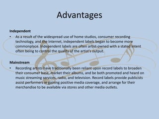 Advantages
Independent
• As a result of the widespread use of home studios, consumer recording
technology, and the Internet, independent labels began to become more
commonplace. Independent labels are often artist-owned with a stated intent
often being to control the quality of the artist's output.
Mainstream
• Recording artists have traditionally been reliant upon record labels to broaden
their consumer base, market their albums, and be both promoted and heard on
music streaming services, radio, and television. Record labels provide publicists
assist performers in gaining positive media coverage, and arrange for their
merchandise to be available via stores and other media outlets.
 