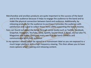 Merchandise and ancillary products are quite important to the success of the band
and to the audience because it helps to engage the audience to the band and to
make the physical connection between band and audience. Additionally, by
releasing products for the audience to purchase it provides the audience with
satisfaction and a goal to collect those items while supporting the bands income.
Fans can found out about the bands through social media such as Twitter, Facebook,
Snapchat, Instagram, YouTube, Vevo, Spotify, Sound Cloud, E News, etc but also TV,
Magazines and Radio. There are many was that the band connects and
communicated with their audience.
In my opinion I would rather be signed to a mainstream label as you are exposed to a
much larger platform with a high frequency viewing. This then allows you to have
more options when creating and releasing content.
 