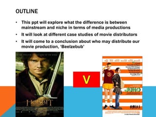 OUTLINE
• This ppt will explore what the difference is between
mainstream and niche in terms of media productions
• It will look at different case studies of movie distributors
• It will come to a conclusion about who may distribute our
movie production, ‘Beelzebub’
 