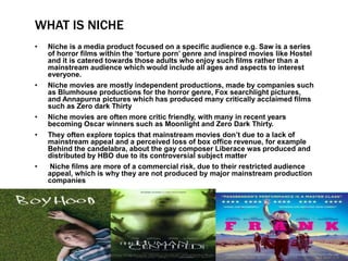 WHAT IS NICHE
• Niche is a media product focused on a specific audience e.g. Saw is a series
of horror films within the ‘torture porn’ genre and inspired movies like Hostel
and it is catered towards those adults who enjoy such films rather than a
mainstream audience which would include all ages and aspects to interest
everyone.
• Niche movies are mostly independent productions, made by companies such
as Blumhouse productions for the horror genre, Fox searchlight pictures,
and Annapurna pictures which has produced many critically acclaimed films
such as Zero dark Thirty
• Niche movies are often more critic friendly, with many in recent years
becoming Oscar winners such as Moonlight and Zero Dark Thirty.
• They often explore topics that mainstream movies don’t due to a lack of
mainstream appeal and a perceived loss of box office revenue, for example
Behind the candelabra, about the gay composer Liberace was produced and
distributed by HBO due to its controversial subject matter
• Niche films are more of a commercial risk, due to their restricted audience
appeal, which is why they are not produced by major mainstream production
companies
 