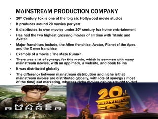 MAINSTREAM PRODUCTION COMPANY
• 20th Century Fox is one of the ‘big six’ Hollywood movie studios
• It produces around 20 movies per year
• It distributes its own movies under 20th century fox home entertainment
• Has had the two highest grossing movies of all time with Titanic and
Avatar
• Major franchises include, the Alien franchise, Avatar, Planet of the Apes,
and the X men franchise
• Example of a movie : The Maze Runner
• There was a lot of synergy for this movie, which is common with many
mainstream movies, with an app made, a website, and book tie ins
• It was distributed globally
• The difference between mainstream distribution and niche is that
mainstream mvoies are distributed globally, with lots of synergy ( most
of the time) and marketing, whereas niche movies can be straight to dvd
and have little marketing power
 