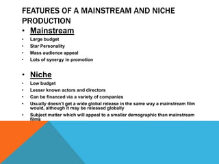FEATURES OF A MAINSTREAM AND NICHE
PRODUCTION
• Mainstream
• Large budget
• Star Personality
• Mass audience appeal
• Lots of synergy in promotion
• Niche
• Low budget
• Lesser known actors and directors
• Can be financed via a variety of companies
• Usually doesn’t get a wide global release in the same way a mainstream film
would, although it may be released globally
• Subject matter which will appeal to a smaller demographic than mainstream
films
 