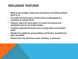 ‘BEELZEBUB’ FEATURES
• Made on zero budget, using props and cameras and editing software
given to us
• It is within the horror genre so won’t have as wide appeal as a
superhero or comedy movie
• However, within the horror genre, it is more conventional and
mainstream due its use of genre tropes
• It tackles controversial issues such as mental illness and troubled
youth
• Wouldn’t be suitable for young children and families, but perfect for
teens and adults
• Doesn’t have any well known actors, directors, or producers
 