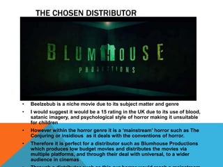 THE CHOSEN DISTRIBUTOR
• Beelzebub is a niche movie due to its subject matter and genre
• I would suggest it would be a 15 rating in the UK due to its use of blood,
satanic imagery, and psychological style of horror making it unsuitable
for children
• However within the horror genre it is a ‘mainstream’ horror such as The
Conjuring or insidious as it deals with the conventions of horror.
• Therefore it is perfect for a distributor such as Blumhouse Productions
which produces low budget movies and distributes the movies via
multiple platforms, and through their deal with universal, to a wider
audience in cinemas
 