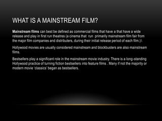 WHAT IS A MAINSTREAM FILM?
Mainstream films can best be defined as commercial films that have a that have a wide
release and play in first run theatres (a cinema that run primarily mainstream film fair from
the major film companies and distributers, during their initial release period of each film.) 
Hollywood movies are usually considered mainstream and blockbusters are also mainstream
films.
Bestsellers play a significant role in the mainstream movie industry. There is a long -standing
Hollywood practice of turning fiction bestsellers into feature films . Many if not the majority or
modern movie „classics‟ began as bestsellers.
 