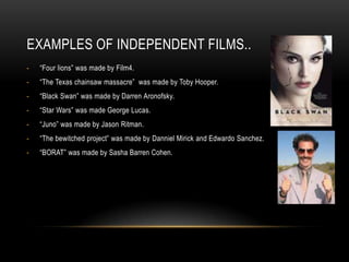 EXAMPLES OF INDEPENDENT FILMS..
-   “Four lions” was made by Film4.
-   “The Texas chainsaw massacre” was made by Toby Hooper.
-   “Black Swan” was made by Darren Aronofsky.
-   “Star Wars” was made George Lucas.
-   “Juno” was made by Jason Ritman.
-   “The bewitched project” was made by Danniel Mirick and Edwardo Sanchez.
-   “BORAT” was made by Sasha Barren Cohen.
 