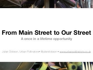 From Main Street to Our Street
A once in a lifetime opportunity
Julian Dobson, Urban Pollinators• @juliandobson • www.urbanpollinators.co.uk
 