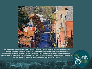 THE STAUNTON DOWNTOWN DEVELOPMENT ASSOCIATION IS A NONPROFIT ASSOCIATION ESTABLISHED TO ENHANCE DOWNTOWN STAUNTON’S ECONOMIC ENVIRONMENT AS A CENTER OF COMMERCE WHILE MAINTAINING THE CHARACTER AND INTEGRITY OF THE CITY’S CENTRAL BUSINESS DISTRICT AS AN ATTRACTIVE PLACE TO LIVE, WORK AND VISIT. 