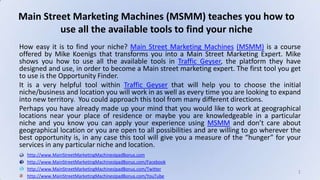 How easy it is to find your niche? Main Street Marketing Machines (MSMM) is a course offered by Mike Koenigs that transforms you into a Main Street Marketing Expert. Mike shows you how to use all the available tools in Traffic Geyser, the platform they have designed and use, in order to become a Main street marketing expert. The first tool you get to use is the Opportunity Finder. It is a very helpful tool within Traffic Geyser that will help you to choose the initial niche/business and location you will work in as well as every time you are looking to expand into new territory.  You could approach this tool from many different directions. Perhaps you have already made up your mind that you would like to work at geographical locations near your place of residence or maybe you are knowledgeable in a particular niche and you know you can apply your experience using MSMM and don’t care about geographical location or you are open to all possibilities and are willing to go wherever the best opportunity is, in any case this tool will give you a measure of the “hunger” for your services in any particular niche and location. Main Street Marketing Machines (MSMM) teaches you how to use all the available tools to find your niche http://www.MainStreetMarketingMachinesIpadBonus.com http://www.MainStreetMarketingMachinesIpadBonus.com/Facebook http://www.MainStreetMarketingMachinesIpadBonus.com/Twitter http://www.MainStreetMarketingMachinesIpadBonus.com/YouTube 1 