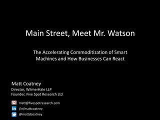 Main Street, Meet Mr. Watson
The Accelerating Commoditization of Smart
Machines and How Businesses Can React
Matt Coatney
Director, WilmerHale LLP
Founder, Five Spot Research Ltd
matt@fivespotresearch.com
/in/mattcoatney
@mattdcoatney
 