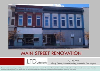MAIN STREET RENOVATION
                                                                                                                  4/18/2011
                                                                                                 Gray Deans, Brenna Laffey, Amanda Tharrington
These concept drawings, images, and diagrams are the expressed intellectual property of Amanda Tharrington, Brenna Laffey, and Gray Deans, and are not to be used or copied without the
expressed written permission of our design team. This permission is limited to all individuals except hose identified in the class syllabus for IDSN 4600.
                                                                                                      those identified in the class syllabus for IDSN 4600.
 
