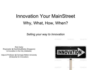 Innovation Your MainStreet
Why, What, How, When?
Selling your way to Innovation
Rick Carter
Ringmaster @ SeeGlobalMedia (Singapore)
& Innovation in the City (Adelaide)
Adjunct Professor @ Carnegie Mellon University
(Enterprise for Innovation)
 