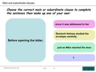 Main and subordinate clauses

    Choose the correct main or subordinate clause to complete
    the sentence then make up one of your own:


                                           since it was addressed to her.


                                           Sherlock Holmes studied the
                                           envelope carefully.
      Before opening the letter,

                                            just as Mike reached the door.



                                                          ?



© 2004 www.teachit.co.uk       1749   12
 