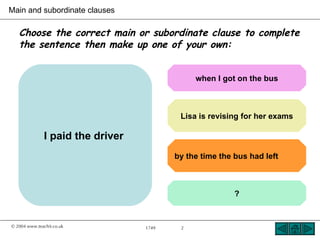 Main and subordinate clauses

   Choose the correct main or subordinate clause to complete
   the sentence then make up one of your own:


                                               when I got on the bus



                                           Lisa is revising for her exams

               I paid the driver
                                          by the time the bus had left



                                                          ?


© 2004 www.teachit.co.uk           1749    2
 