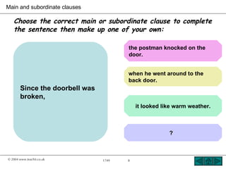 Main and subordinate clauses

   Choose the correct main or subordinate clause to complete
   the sentence then make up one of your own:

                                       the postman knocked on the
                                       door.


                                       when he went around to the
                                       back door.
       Since the doorbell was
       broken,
                                           it looked like warm weather.



                                                       ?



© 2004 www.teachit.co.uk        1749   8
 