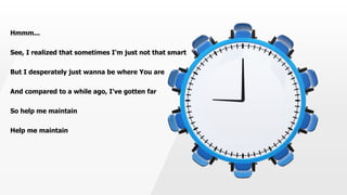 Hmmm...
See, I realized that sometimes I'm just not that smart
But I desperately just wanna be where You are
And compared to a while ago, I've gotten far
So help me maintain
Help me maintain
 