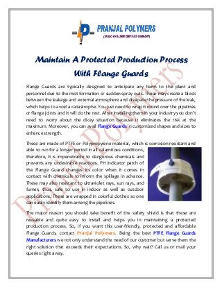 Maintain A Protected Production Process
With Flange Guards
Flange Guards are typically designed to anticipate any harm to the plant and
personnel due to the mist formation or sudden spray outs. These may create a block
between the leakage and external atmosphere and dissipate the pressure of the leak,
which helps to avoid a catastrophe. You just need to wrap it round over the pipelines
or flange joints and it will do the rest. After installing them in your industry you don’t
need to worry about the dicey situation because it eliminates the risk at the
maximum. Moreover, you can avail Flange Guards in customized shapes and sizes to
enhance strength.
These are made of PTFE or Polypropylene material, which is corrosion resistant and
able to run for a longer period in all calamitous conditions,
therefore, it is impenetrable to dangerous chemicals and
prevents any undesirable reactions. PH indicator patch of
the Flange Guard changes its color when it comes in
contact with chemicals to inform the spillage in advance.
These may also resistant to ultraviolet rays, sun rays, and
fumes, thus, safe to use in indoor as well as outdoor
applications. These are wrapped in colorful clothes so one
can easily identify them among the pipelines.
The major reason you should take benefit of the safety shield is that these are
reusable and quite easy to install and helps you in maintaining a protected
production process. So, if you want this user-friendly, protected and affordable
Flange Guards, contact Pranjal Polymers. Being the best PTFE Flange Guards
Manufacturers we not only understand the need of our customer but serve them the
right solution that exceeds their expectations. So, why wait? Call us or mail your
queries right away.
 