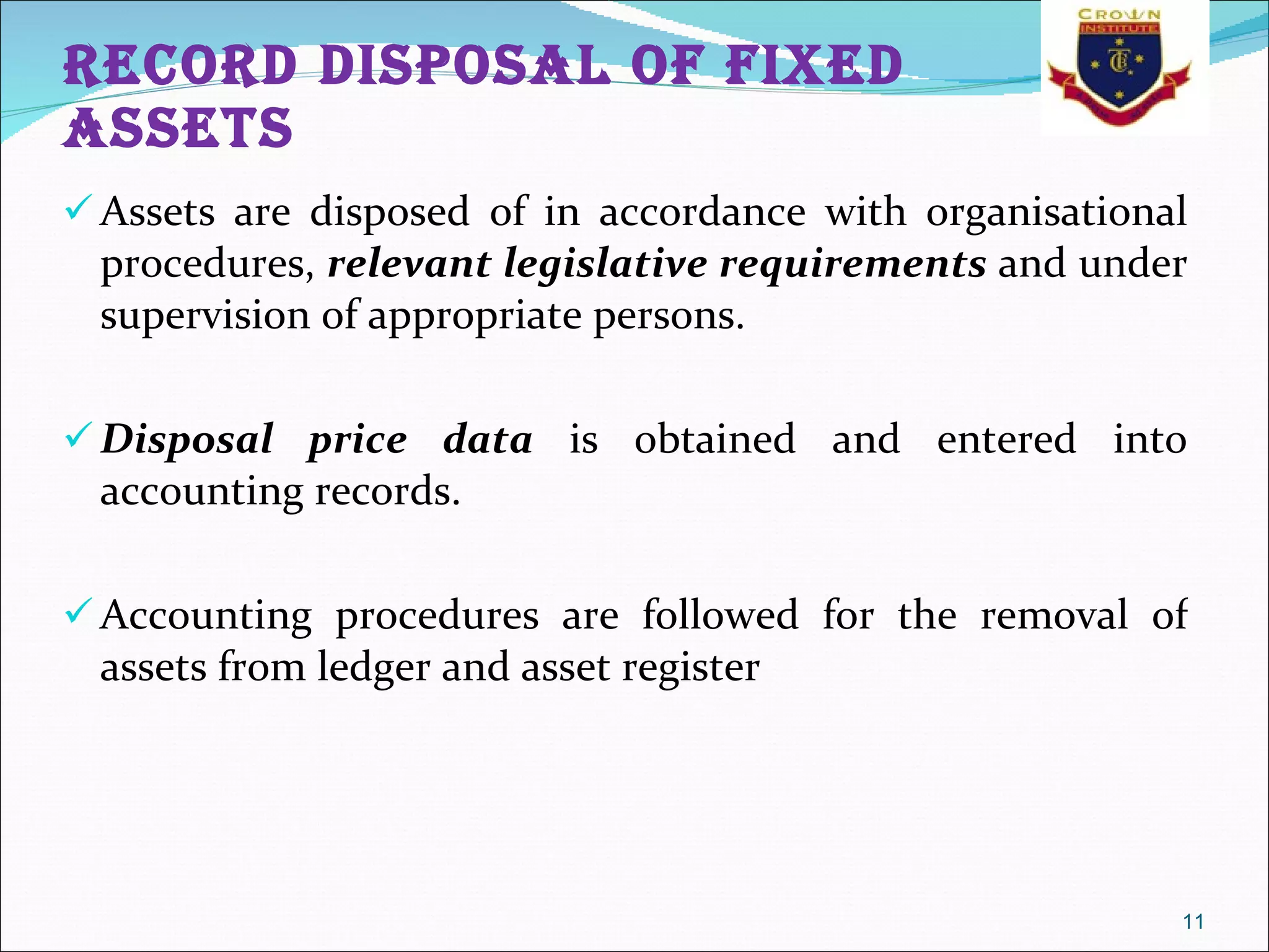 Record disposal of fixed assets Assets are disposed of in accordance with organisational procedures,  relevant legislative requirements  and under supervision of appropriate persons.  Disposal price data  is obtained and entered into accounting records.  Accounting procedures are followed for the removal of assets from ledger and asset register 