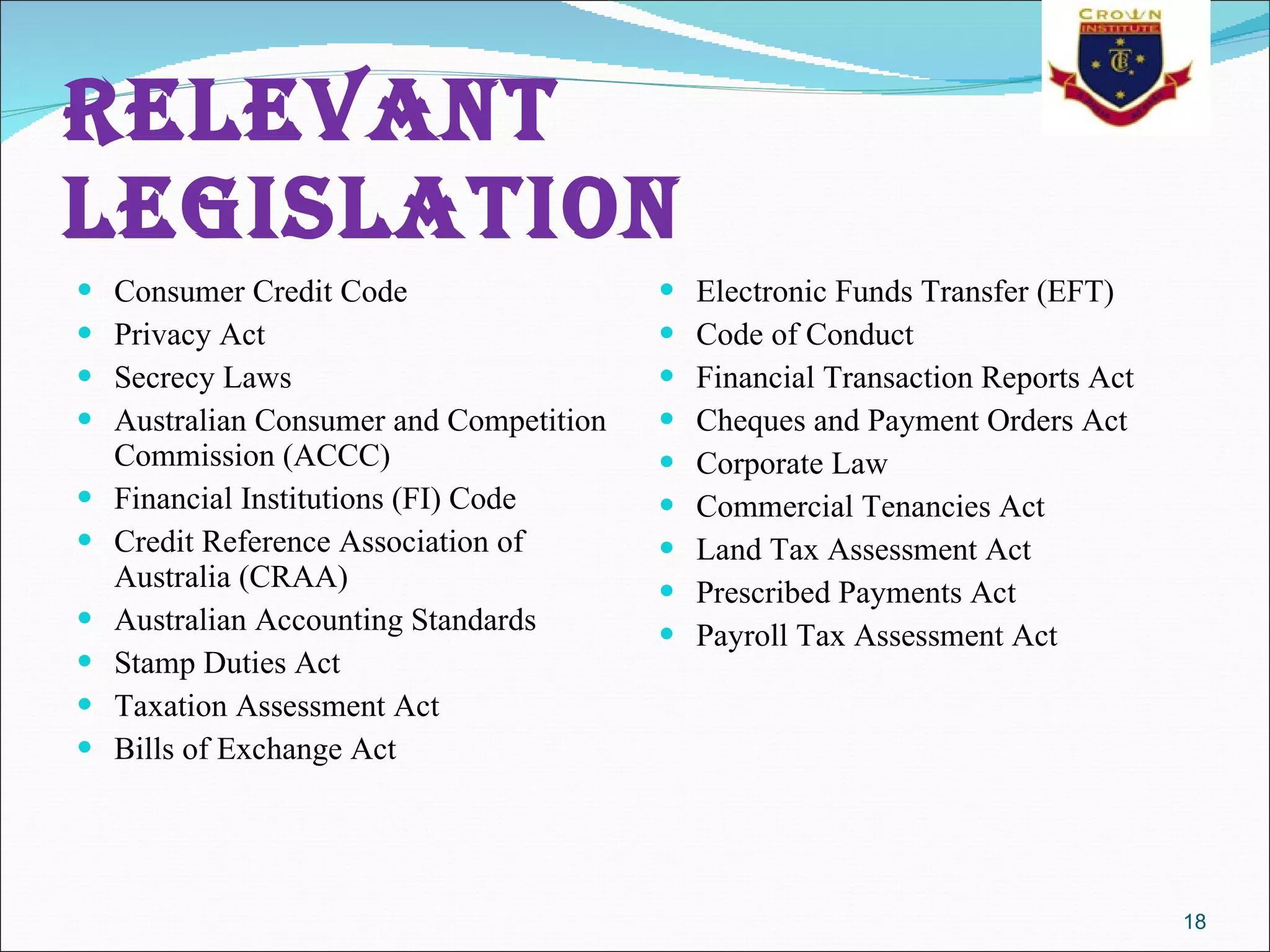 Relevant legislation   Consumer Credit Code  Privacy Act  Secrecy Laws  Australian Consumer and Competition Commission (ACCC)  Financial Institutions (FI) Code  Credit Reference Association of Australia (CRAA)  Australian Accounting Standards  Stamp Duties Act  Taxation Assessment Act  Bills of Exchange Act  Electronic Funds Transfer (EFT)  Code of Conduct  Financial Transaction Reports Act  Cheques and Payment Orders Act  Corporate Law  Commercial Tenancies Act  Land Tax Assessment Act  Prescribed Payments Act  Payroll Tax Assessment Act  