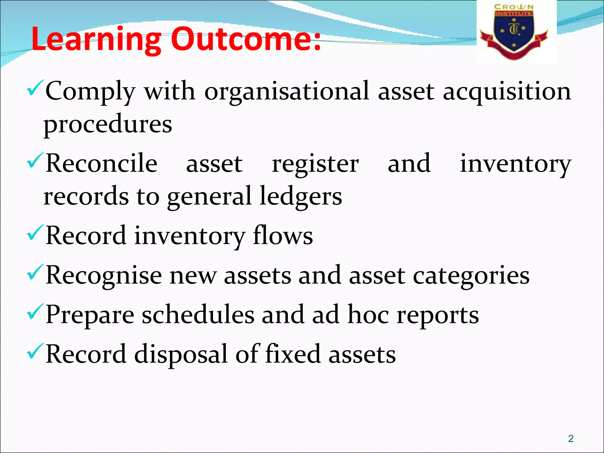 Learning Outcome:  Comply with organisational asset acquisition procedures Reconcile asset register and inventory records to general ledgers Record inventory flows Recognise new assets and asset categories Prepare schedules and ad hoc reports Record disposal of fixed assets 