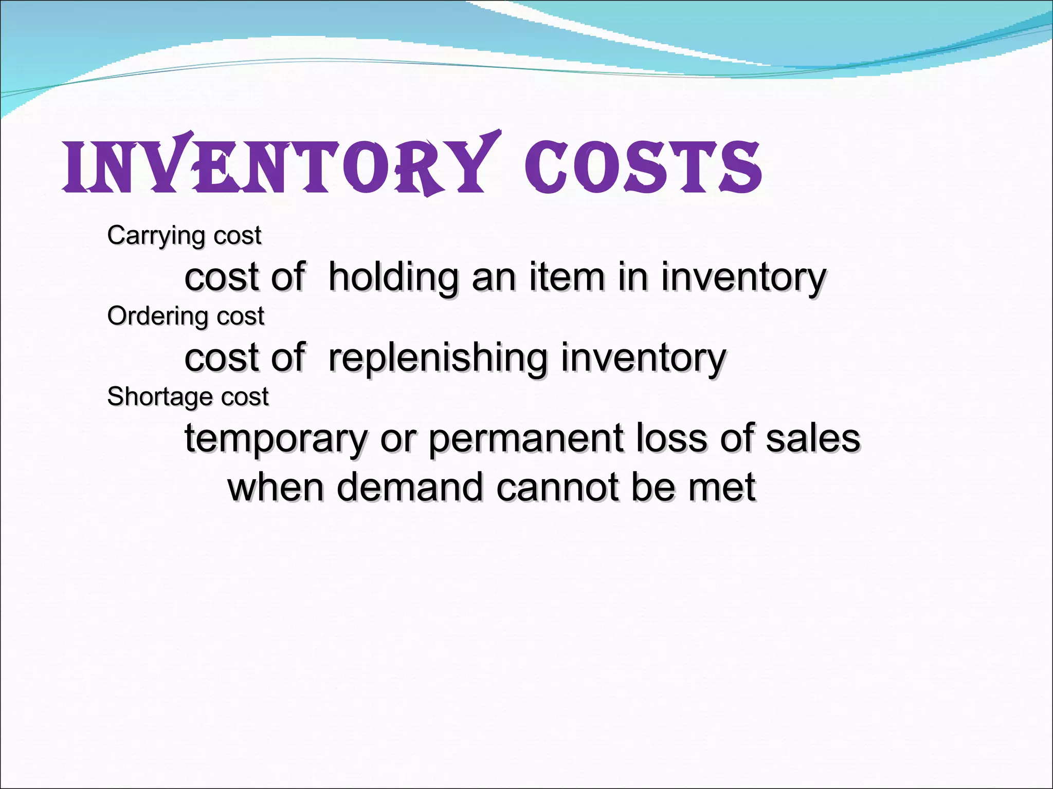 Inventory Costs Carrying cost cost of  holding an item in inventory Ordering cost cost of  replenishing inventory Shortage cost temporary or permanent loss of sales when demand cannot be met 