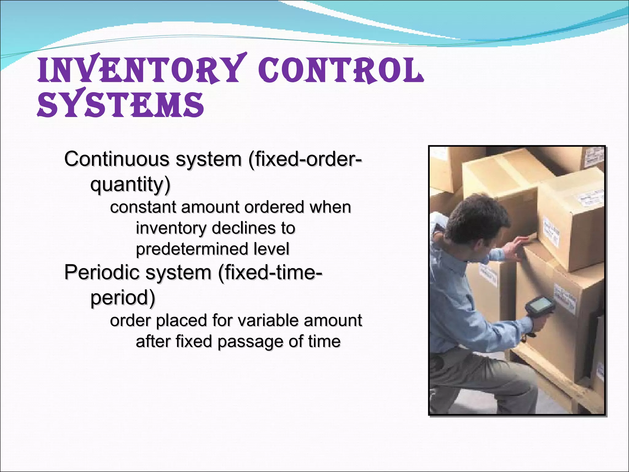 Inventory Control Systems Continuous system (fixed-order-quantity) constant amount ordered when inventory declines to predetermined level Periodic system (fixed-time-period) order placed for variable amount after fixed passage of time 