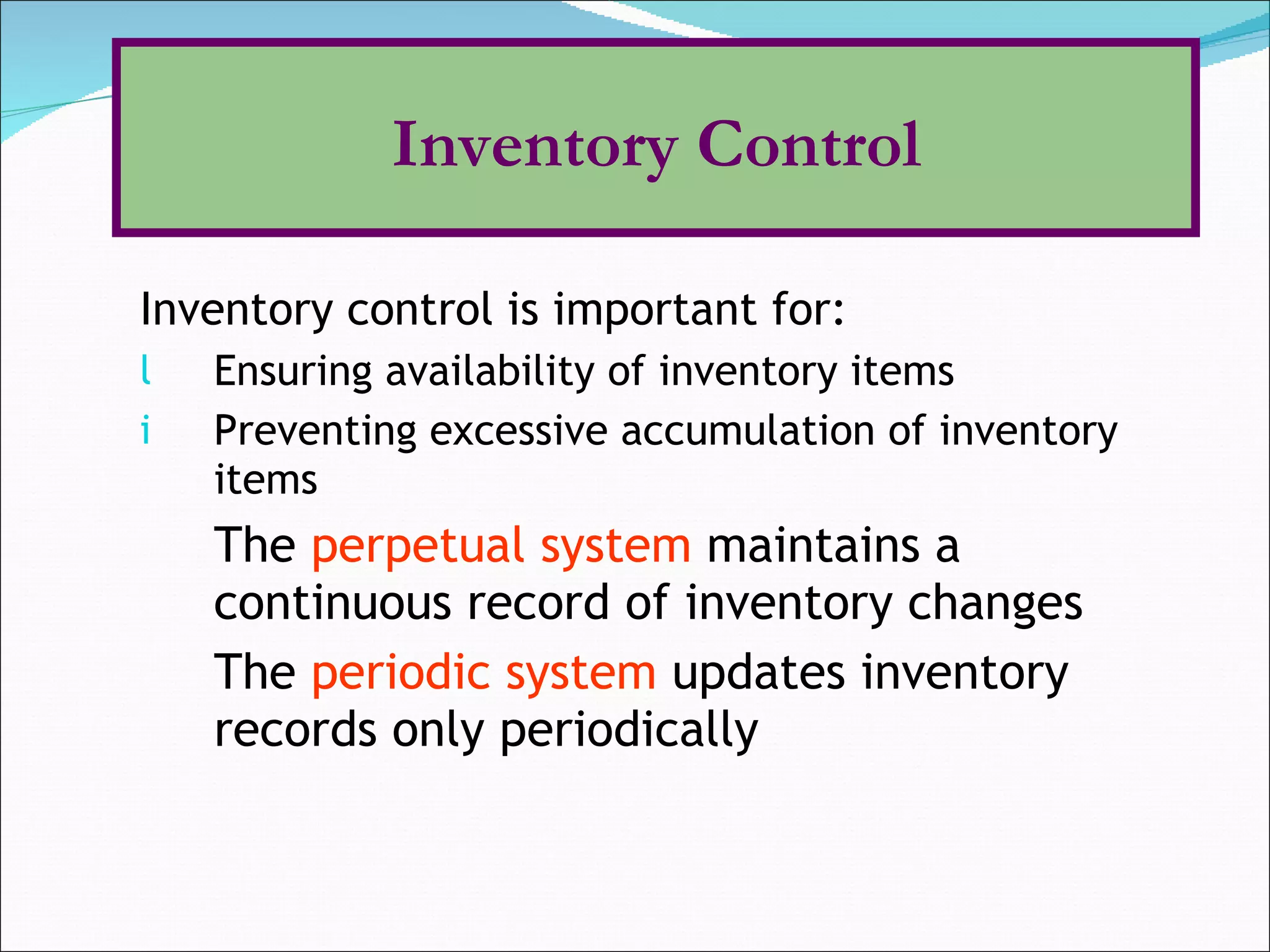 Inventory control is important for: Ensuring availability of inventory items Preventing excessive accumulation of inventory items The  perpetual system  maintains a continuous record of inventory changes The  periodic system  updates inventory records only periodically Inventory Control 