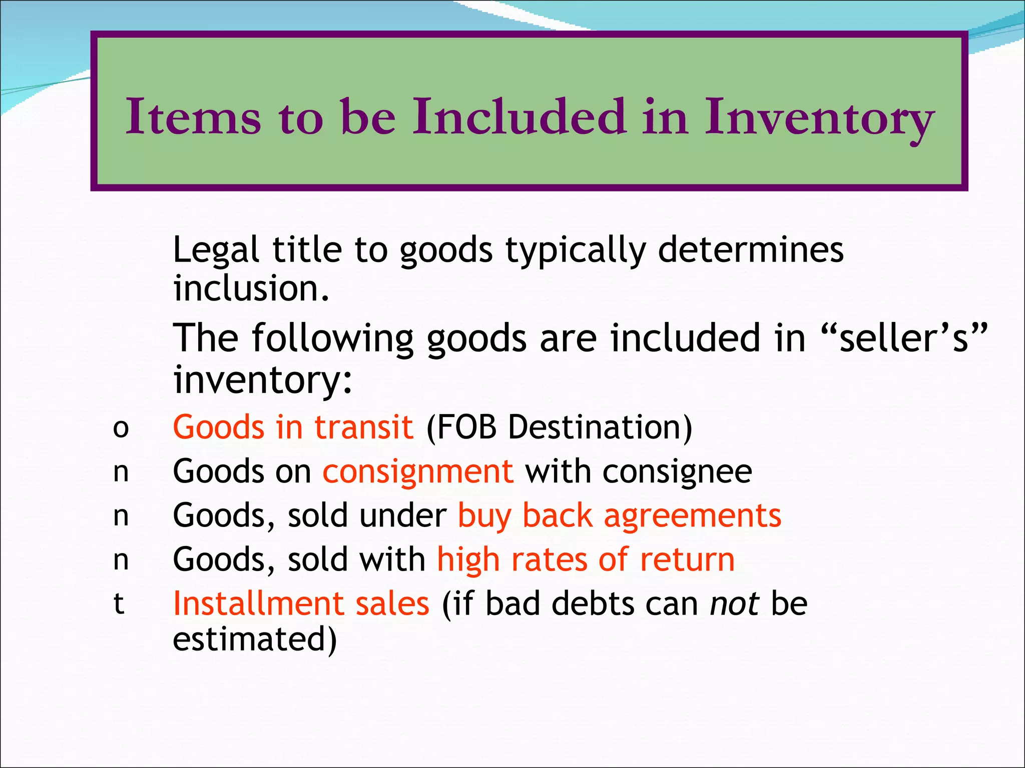 Legal title to goods typically determines inclusion. The following goods are included in “seller’s” inventory: Goods in transit  (FOB Destination) Goods on  consignment   with consignee Goods, sold under  buy back agreements   Goods, sold with  high rates of return Installment sales  (if bad debts can  not  be  estimated) Items to be Included in Inventory 