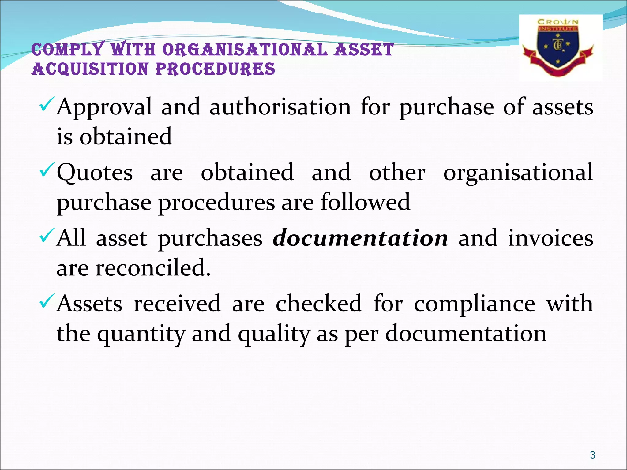 Comply with organisational asset acquisition procedures Approval and authorisation for purchase of assets is obtained  Quotes are obtained and other organisational purchase procedures are followed  All asset purchases  documentation  and invoices are reconciled.  Assets received are checked for compliance with the quantity and quality as per documentation 