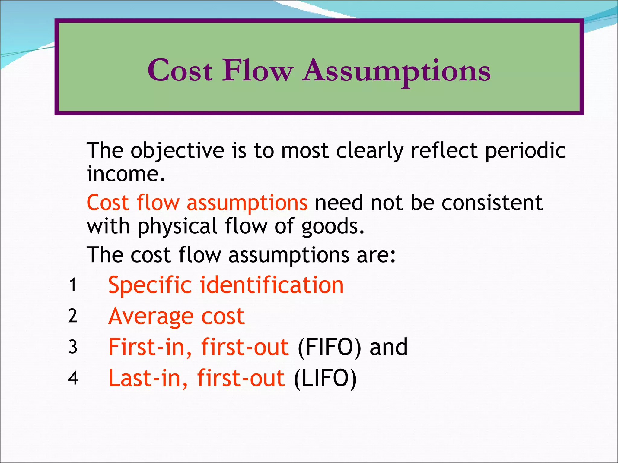 The objective is to most clearly reflect periodic income. Cost flow assumptions  need not be consistent with physical flow of goods. The cost flow assumptions are: Specific identification   Average cost First-in, first-out  (FIFO) and  Last-in, first-out  (LIFO) Cost Flow Assumptions 