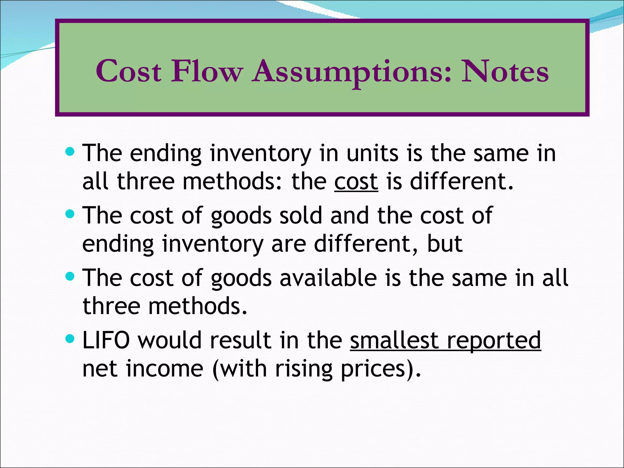 The ending inventory in units is the same in all three methods: the  cost  is different. The cost of goods sold and the cost of ending inventory are different, but The cost of goods available is the same in all three methods. LIFO would result in the  smallest reported  net income (with rising prices).  Cost Flow Assumptions: Notes 