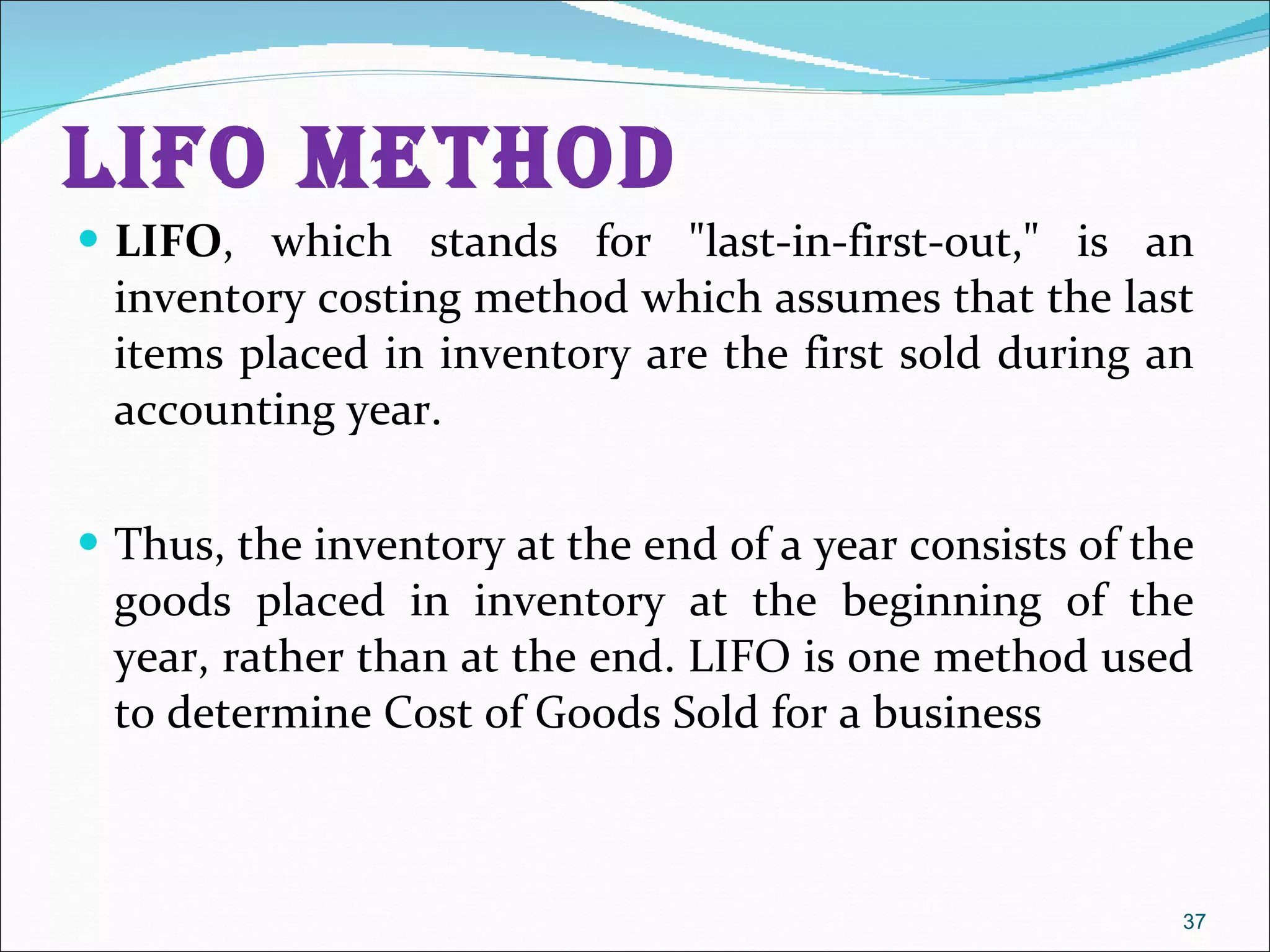 LIFO METHOD LIFO , which stands for &quot;last-in-first-out,&quot; is an inventory costing method which assumes that the last items placed in inventory are the first sold during an accounting year.  Thus, the inventory at the end of a year consists of the goods placed in inventory at the beginning of the year, rather than at the end. LIFO is one method used to determine Cost of Goods Sold for a business 