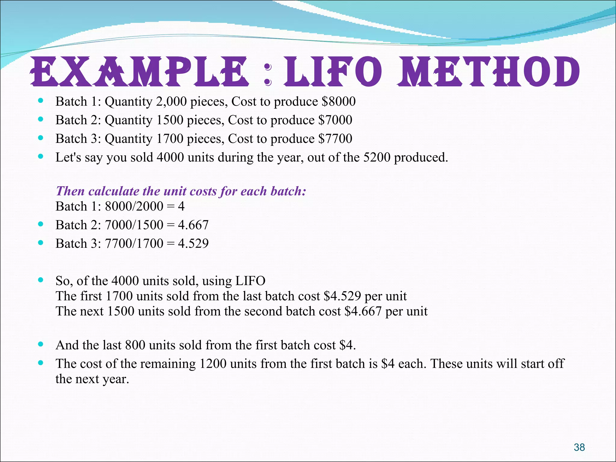 Example  :  lifo method Batch 1: Quantity 2,000 pieces, Cost to produce $8000 Batch 2: Quantity 1500 pieces, Cost to produce $7000  Batch 3: Quantity 1700 pieces, Cost to produce $7700 Let's say you sold 4000 units during the year, out of the 5200 produced. Then calculate the unit costs for each batch: Batch 1: 8000/2000 = 4 Batch 2: 7000/1500 = 4.667 Batch 3: 7700/1700 = 4.529 So, of the 4000 units sold, using LIFO The first 1700 units sold from the last batch cost $4.529 per unit The next 1500 units sold from the second batch cost $4.667 per unit And the last 800 units sold from the first batch cost $4. The cost of the remaining 1200 units from the first batch is $4 each. These units will start off the next year. 