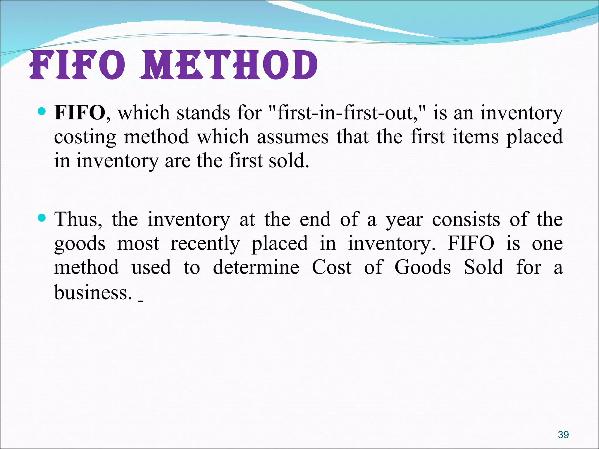 FIFO METHOD FIFO , which stands for &quot;first-in-first-out,&quot; is an inventory costing method which assumes that the first items placed in inventory are the first sold.  Thus, the inventory at the end of a year consists of the goods most recently placed in inventory. FIFO is one method used to determine Cost of Goods Sold for a business.  