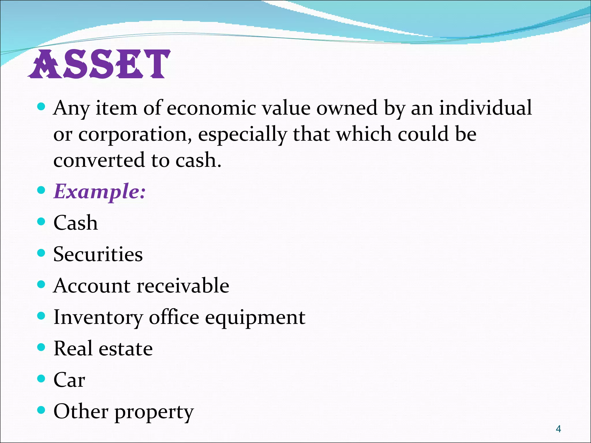 Asset  Any item of economic value owned by an individual or corporation, especially that which could be converted to cash.  Example: Cash  Securities  Account receivable  Inventory office equipment  Real estate  Car  Other property  